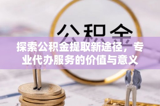 扎囊探索公积金提取新途径，专业代办服务的价值与意义