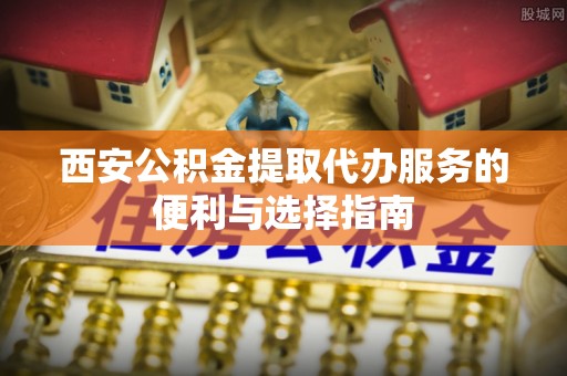 扎囊西安公积金提取代办服务的便利与选择指南