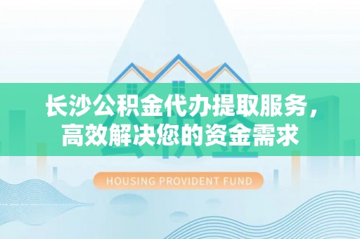 扎囊长沙公积金代办提取服务，高效解决您的资金需求