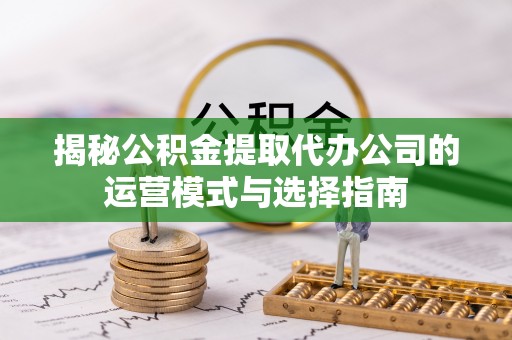 扎囊揭秘公积金提取代办公司的运营模式与选择指南