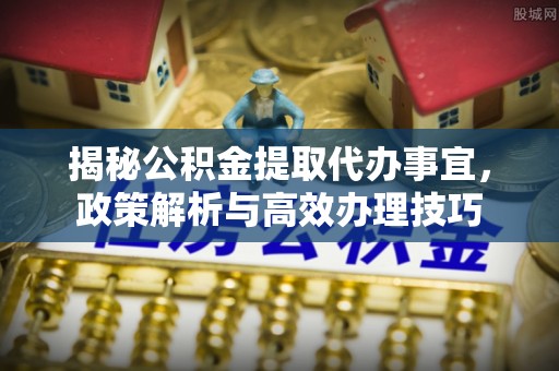 扎囊揭秘公积金提取代办事宜，政策解析与高效办理技巧