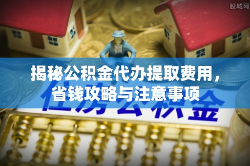扎囊揭秘公积金代办提取费用，省钱攻略与注意事项