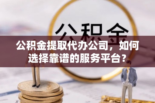 扎囊公积金提取代办公司，如何选择靠谱的服务平台？