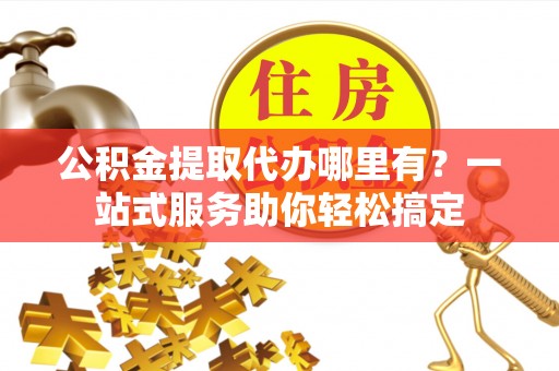 扎囊公积金提取代办哪里有？一站式服务助你轻松搞定