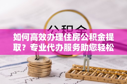 扎囊如何高效办理住房公积金提取？专业代办服务助您轻松搞定
