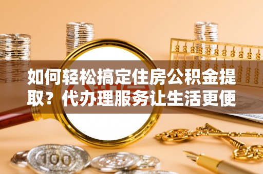 扎囊如何轻松搞定住房公积金提取？代办理服务让生活更便捷！