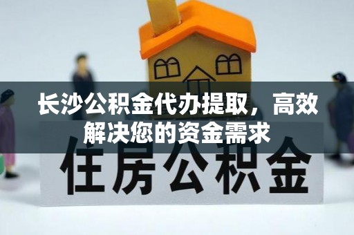 扎囊长沙公积金代办提取，高效解决您的资金需求