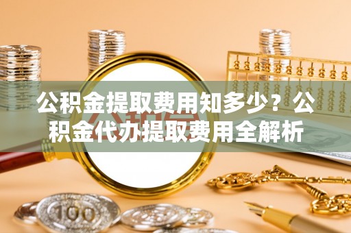 扎囊公积金提取费用知多少？公积金代办提取费用全解析