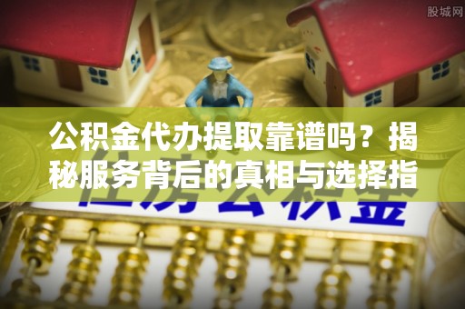 扎囊公积金代办提取靠谱吗？揭秘服务背后的真相与选择指南