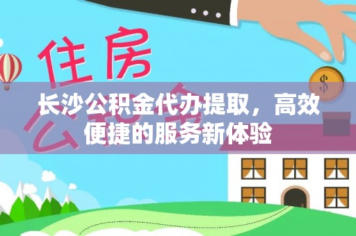 扎囊长沙公积金代办提取，高效便捷的服务新体验