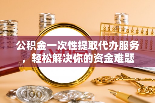 扎囊公积金一次性提取代办服务，轻松解决你的资金难题