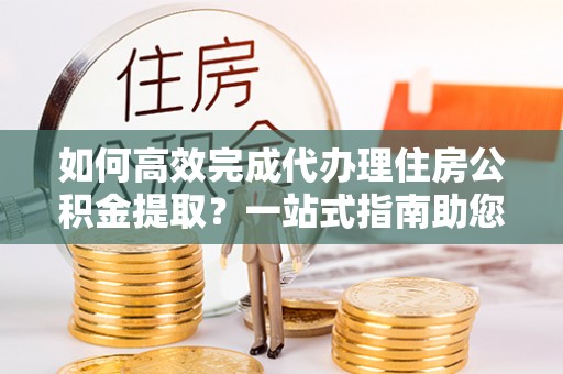 扎囊如何高效完成代办理住房公积金提取？一站式指南助您轻松搞定