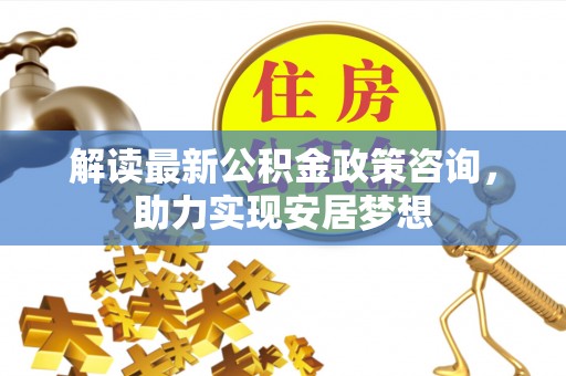 扎囊解读最新公积金政策咨询，助力实现安居梦想