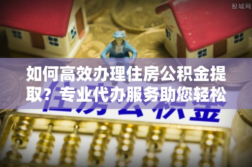 扎囊如何高效办理住房公积金提取？专业代办服务助您轻松解决难题