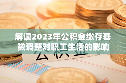 扎囊解读2023年公积金缴存基数调整对职工生活的影响