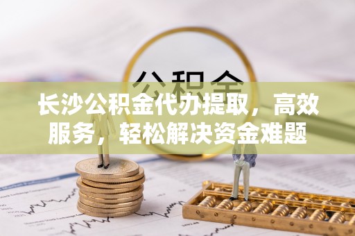扎囊长沙公积金代办提取，高效服务，轻松解决资金难题