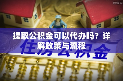 扎囊提取公积金可以代办吗？详解政策与流程