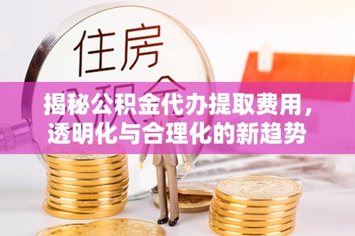 扎囊揭秘公积金代办提取费用，透明化与合理化的新趋势