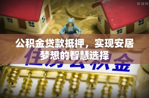 扎囊公积金贷款抵押，实现安居梦想的智慧选择