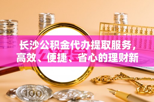 扎囊长沙公积金代办提取服务，高效、便捷、省心的理财新选择