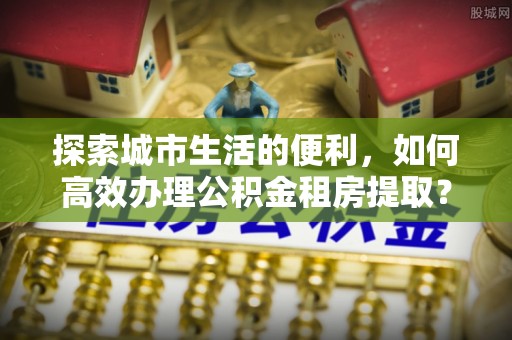 扎囊探索城市生活的便利，如何高效办理公积金租房提取？