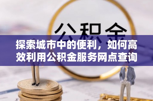 扎囊探索城市中的便利，如何高效利用公积金服务网点查询