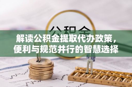 扎囊解读公积金提取代办政策，便利与规范并行的智慧选择