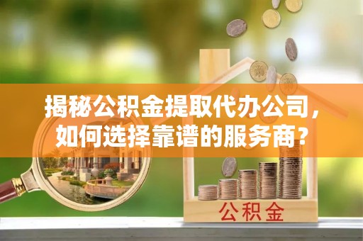 扎囊揭秘公积金提取代办公司，如何选择靠谱的服务商？