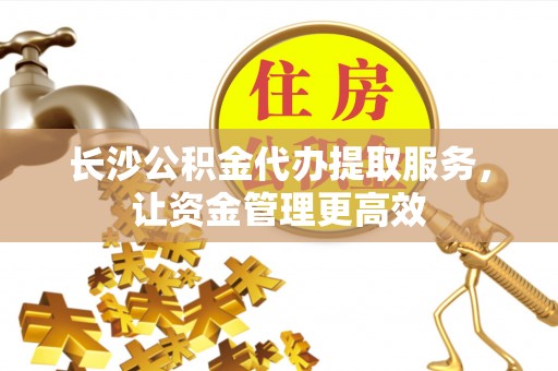 扎囊长沙公积金代办提取服务，让资金管理更高效