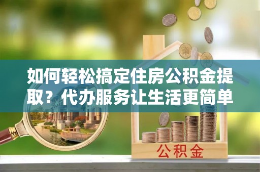 扎囊如何轻松搞定住房公积金提取？代办服务让生活更简单