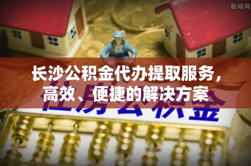 扎囊长沙公积金代办提取服务，高效、便捷的解决方案