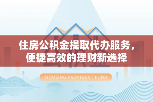 扎囊住房公积金提取代办服务，便捷高效的理财新选择