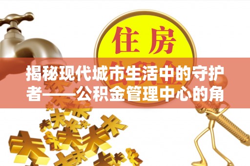 扎囊揭秘现代城市生活中的守护者——公积金管理中心的角色与价值
