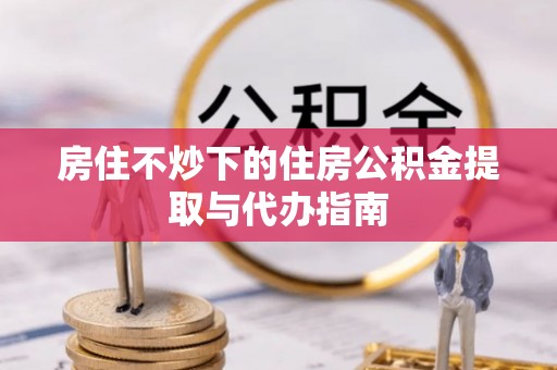 扎囊房住不炒下的住房公积金提取与代办指南