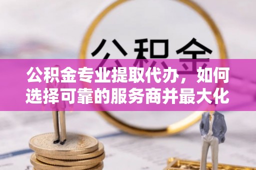 扎囊公积金专业提取代办，如何选择可靠的服务商并最大化你的资金收益