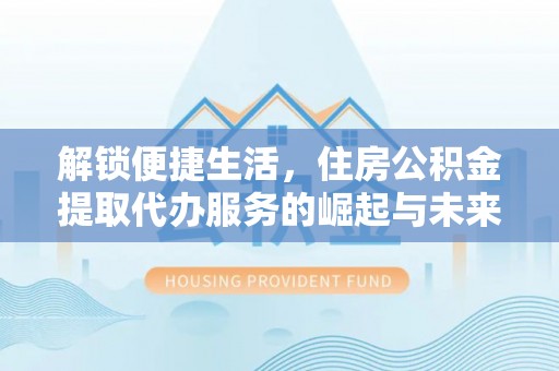 扎囊解锁便捷生活，住房公积金提取代办服务的崛起与未来