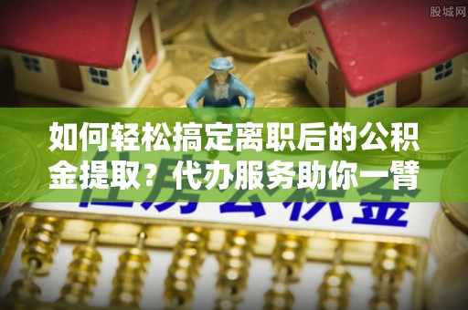 扎囊如何轻松搞定离职后的公积金提取？代办服务助你一臂之力