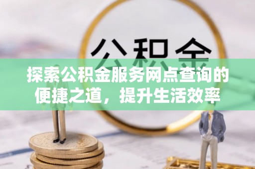 扎囊探索公积金服务网点查询的便捷之道，提升生活效率