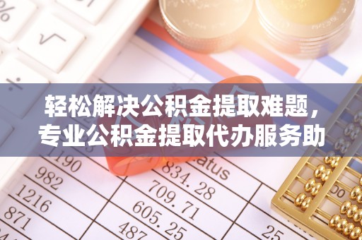 扎囊轻松解决公积金提取难题，专业公积金提取代办服务助您无忧