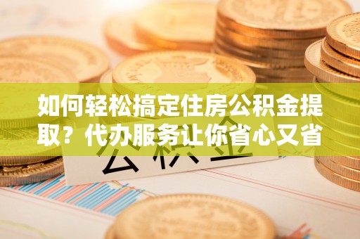 扎囊如何轻松搞定住房公积金提取？代办服务让你省心又省力