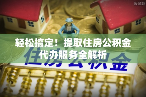扎囊轻松搞定！提取住房公积金代办服务全解析