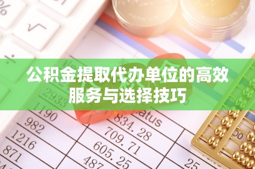 扎囊公积金提取代办单位的高效服务与选择技巧
