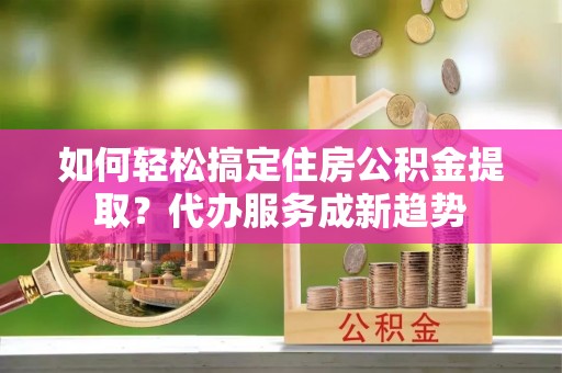 扎囊如何轻松搞定住房公积金提取？代办服务成新趋势