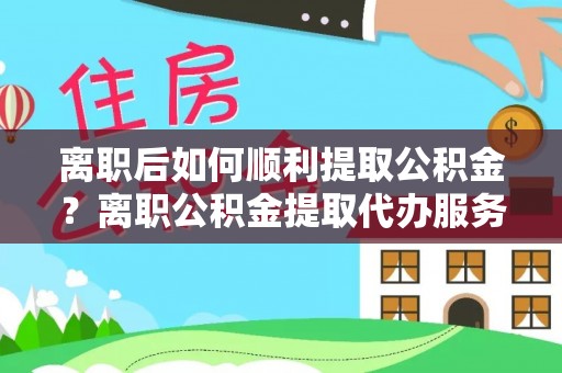 扎囊离职后如何顺利提取公积金？离职公积金提取代办服务全解析