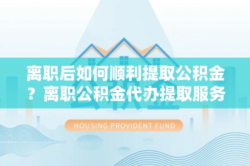 扎囊离职后如何顺利提取公积金？离职公积金代办提取服务来帮忙