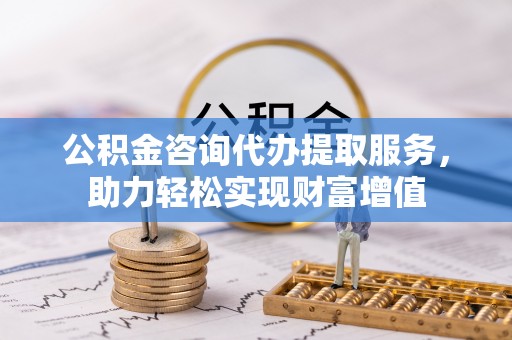 扎囊公积金咨询代办提取服务，助力轻松实现财富增值