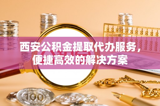 扎囊西安公积金提取代办服务，便捷高效的解决方案