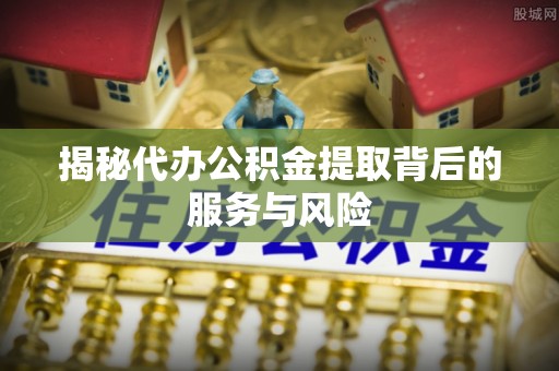 扎囊揭秘代办公积金提取背后的服务与风险
