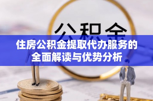 扎囊住房公积金提取代办服务的全面解读与优势分析
