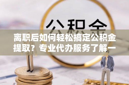 扎囊离职后如何轻松搞定公积金提取？专业代办服务了解一下